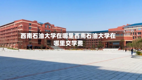 西南石油大学在哪里西南石油大学在哪里交学费