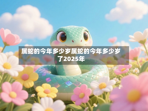 属蛇的今年多少岁属蛇的今年多少岁了2025年