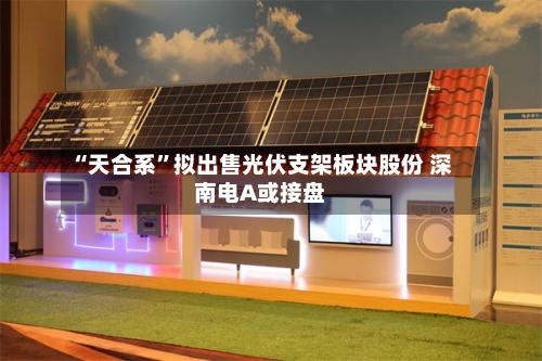 “天合系”拟出售光伏支架板块股份 深南电A或接盘