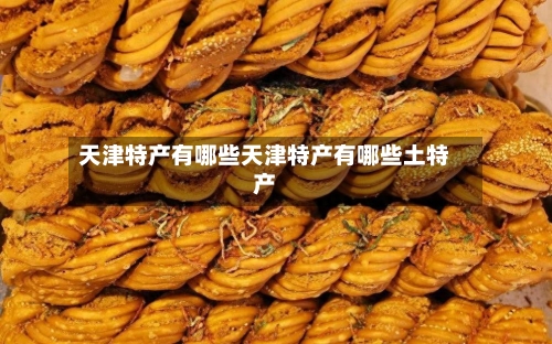 天津特产有哪些天津特产有哪些土特产